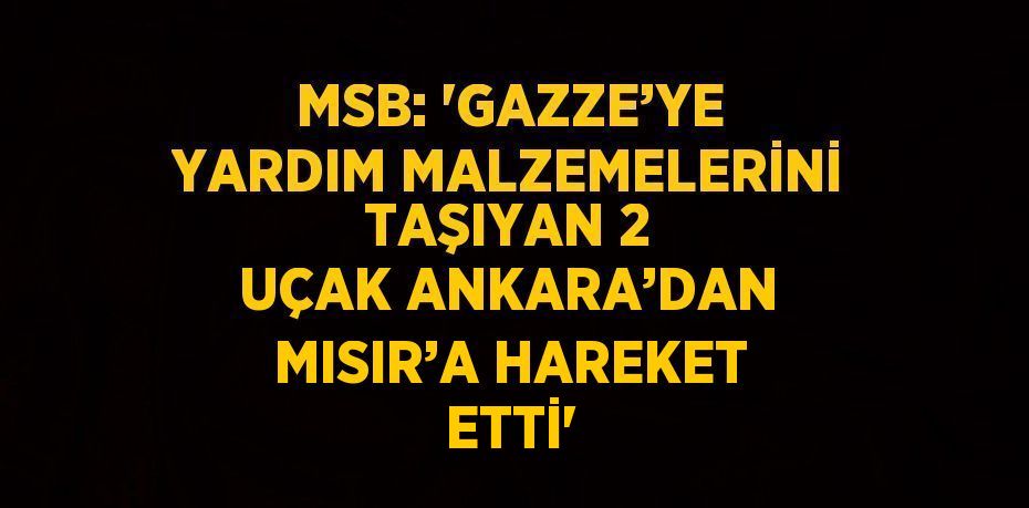 MSB: 'GAZZE’YE YARDIM MALZEMELERİNİ TAŞIYAN 2 UÇAK ANKARA’DAN MISIR’A HAREKET ETTİ'