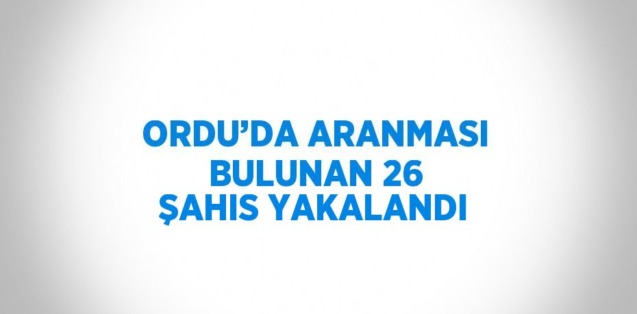 ORDU’DA ARANMASI BULUNAN 26 ŞAHIS YAKALANDI