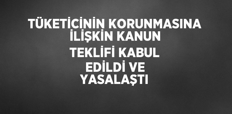 TÜKETİCİNİN KORUNMASINA İLİŞKİN KANUN TEKLİFİ KABUL EDİLDİ VE YASALAŞTI