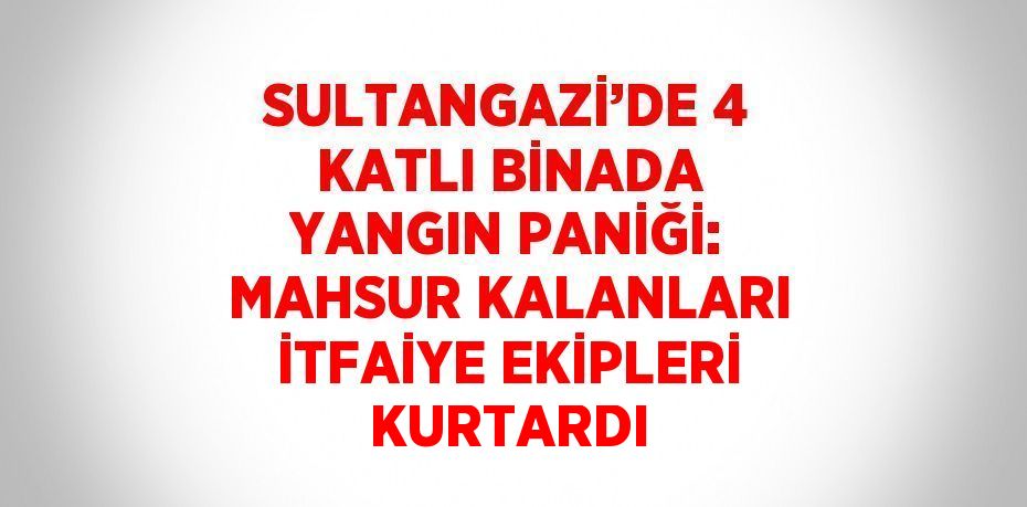 SULTANGAZİ’DE 4 KATLI BİNADA YANGIN PANİĞİ: MAHSUR KALANLARI İTFAİYE EKİPLERİ KURTARDI