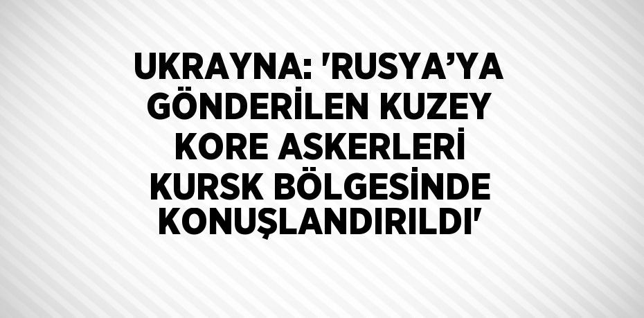 UKRAYNA: 'RUSYA’YA GÖNDERİLEN KUZEY KORE ASKERLERİ KURSK BÖLGESİNDE KONUŞLANDIRILDI'