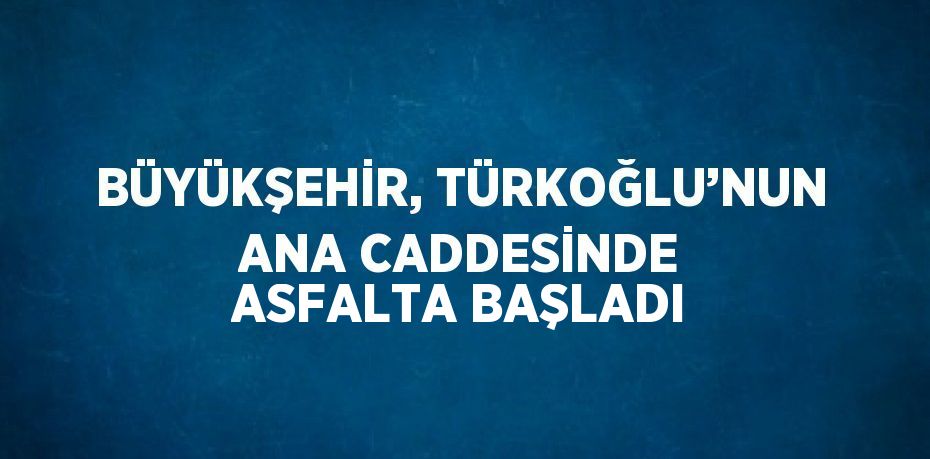 BÜYÜKŞEHİR, TÜRKOĞLU’NUN ANA CADDESİNDE ASFALTA BAŞLADI