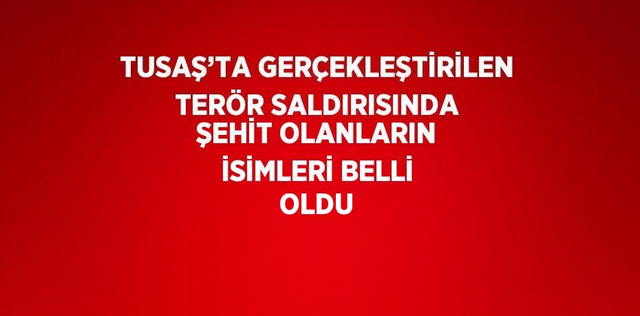 TUSAŞ’TA GERÇEKLEŞTİRİLEN TERÖR SALDIRISINDA ŞEHİT OLANLARIN İSİMLERİ BELLİ OLDU