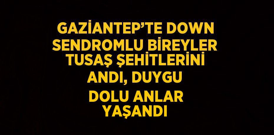 GAZİANTEP’TE DOWN SENDROMLU BİREYLER TUSAŞ ŞEHİTLERİNİ ANDI, DUYGU DOLU ANLAR YAŞANDI