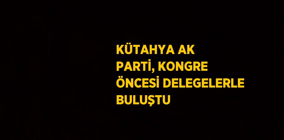 KÜTAHYA AK PARTİ, KONGRE ÖNCESİ DELEGELERLE BULUŞTU