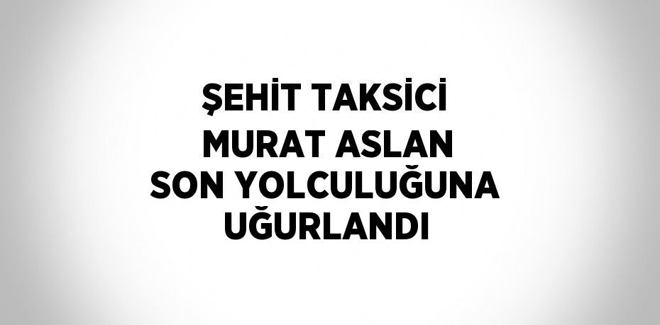 ŞEHİT TAKSİCİ MURAT ASLAN SON YOLCULUĞUNA UĞURLANDI