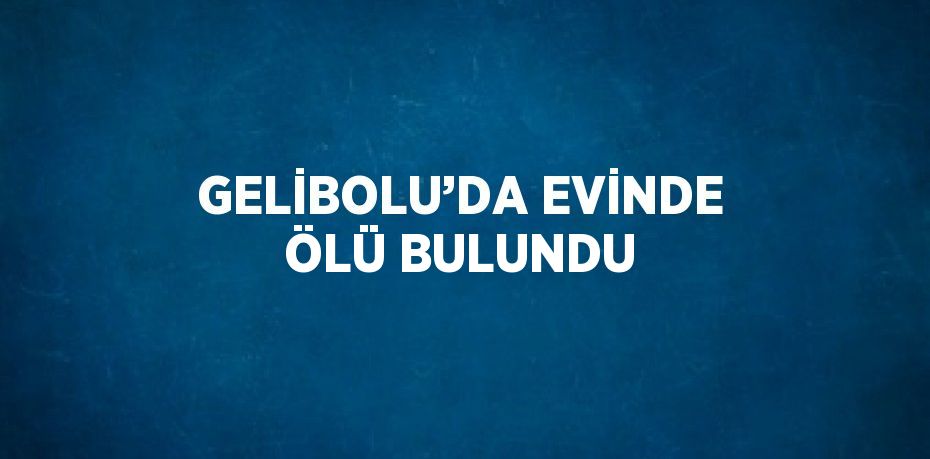 GELİBOLU’DA EVİNDE ÖLÜ BULUNDU