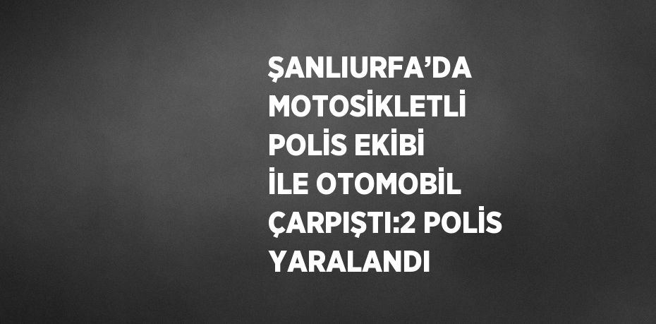 ŞANLIURFA’DA MOTOSİKLETLİ POLİS EKİBİ İLE OTOMOBİL ÇARPIŞTI:2 POLİS YARALANDI