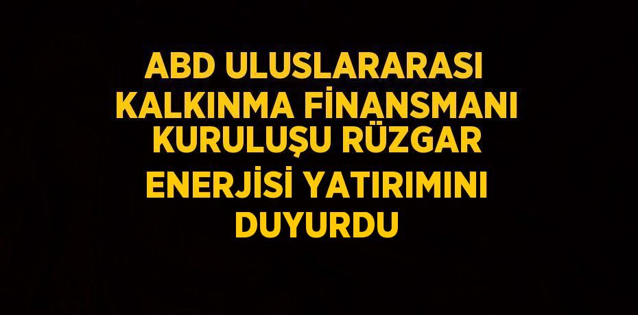 ABD ULUSLARARASI KALKINMA FİNANSMANI KURULUŞU RÜZGAR ENERJİSİ YATIRIMINI DUYURDU