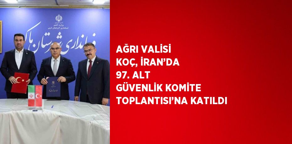 AĞRI VALİSİ KOÇ, İRAN’DA 97. ALT GÜVENLİK KOMİTE TOPLANTISI’NA KATILDI