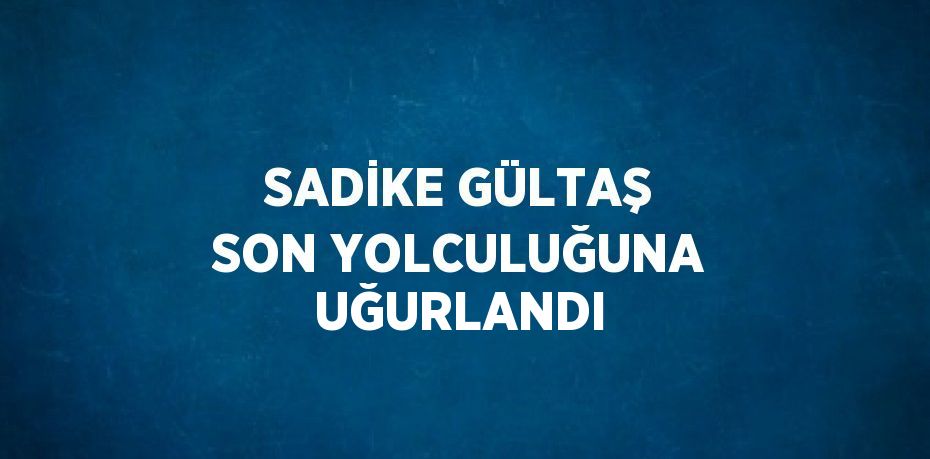 SADİKE GÜLTAŞ SON YOLCULUĞUNA UĞURLANDI