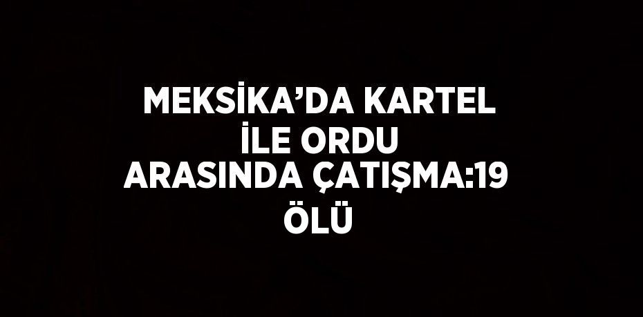 MEKSİKA’DA KARTEL İLE ORDU ARASINDA ÇATIŞMA:19 ÖLÜ