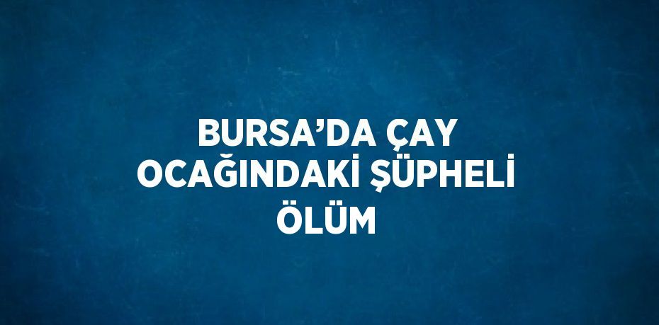 BURSA’DA ÇAY OCAĞINDAKİ ŞÜPHELİ ÖLÜM