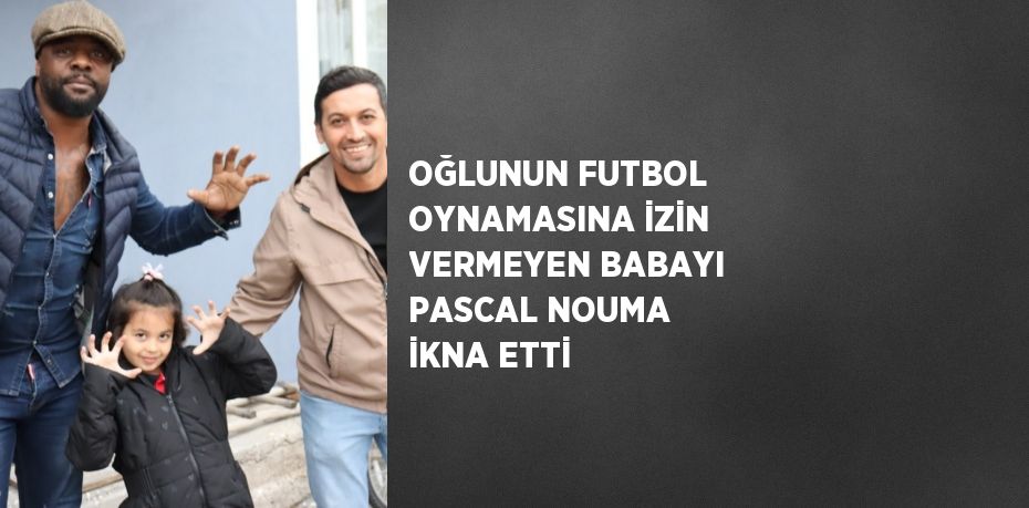 OĞLUNUN FUTBOL OYNAMASINA İZİN VERMEYEN BABAYI PASCAL NOUMA İKNA ETTİ