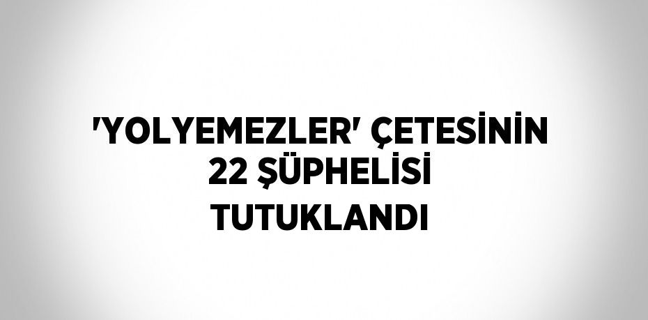 'YOLYEMEZLER' ÇETESİNİN 22 ŞÜPHELİSİ TUTUKLANDI