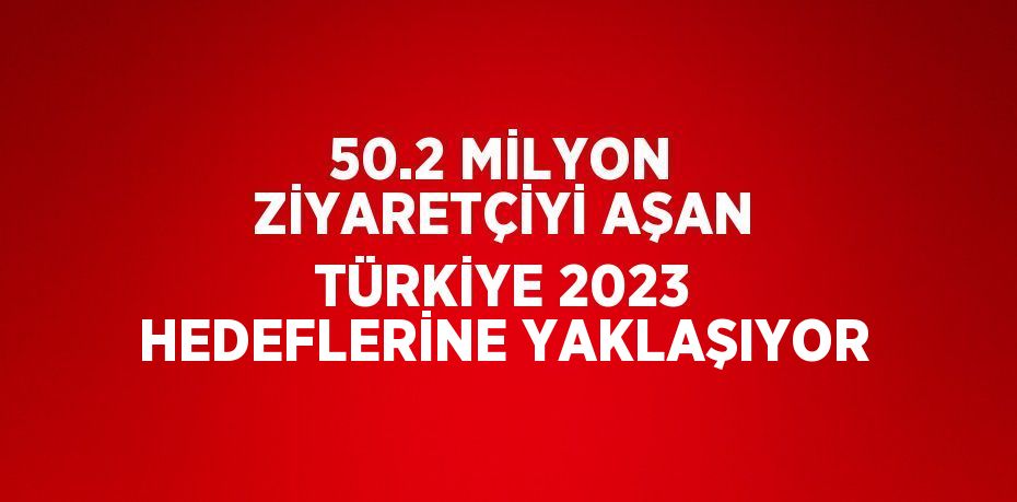 50.2 MİLYON ZİYARETÇİYİ AŞAN TÜRKİYE 2023 HEDEFLERİNE YAKLAŞIYOR