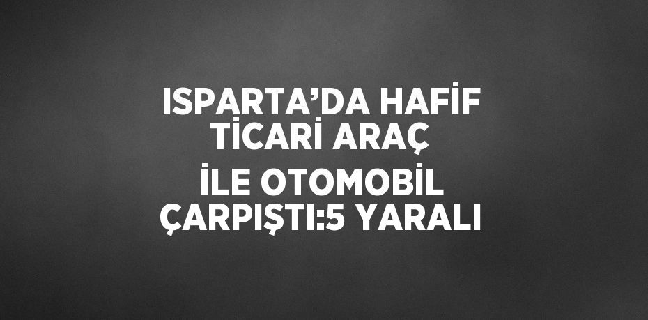 ISPARTA’DA HAFİF TİCARİ ARAÇ İLE OTOMOBİL ÇARPIŞTI:5 YARALI