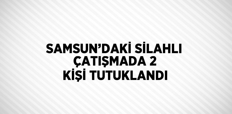 SAMSUN’DAKİ SİLAHLI ÇATIŞMADA 2 KİŞİ TUTUKLANDI