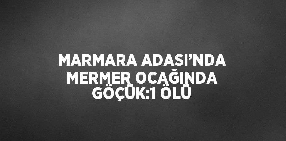 MARMARA ADASI’NDA MERMER OCAĞINDA GÖÇÜK:1 ÖLÜ