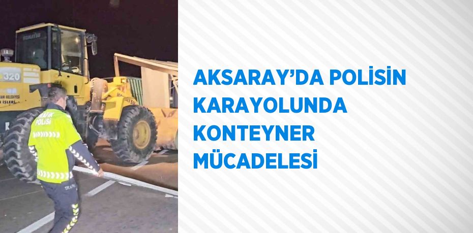 AKSARAY’DA POLİSİN KARAYOLUNDA KONTEYNER MÜCADELESİ