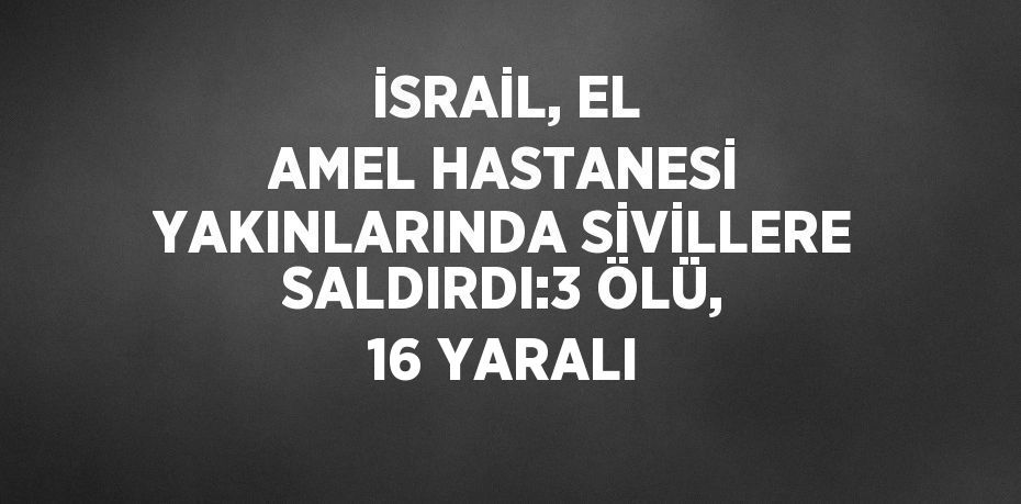 İSRAİL, EL AMEL HASTANESİ YAKINLARINDA SİVİLLERE SALDIRDI:3 ÖLÜ, 16 YARALI