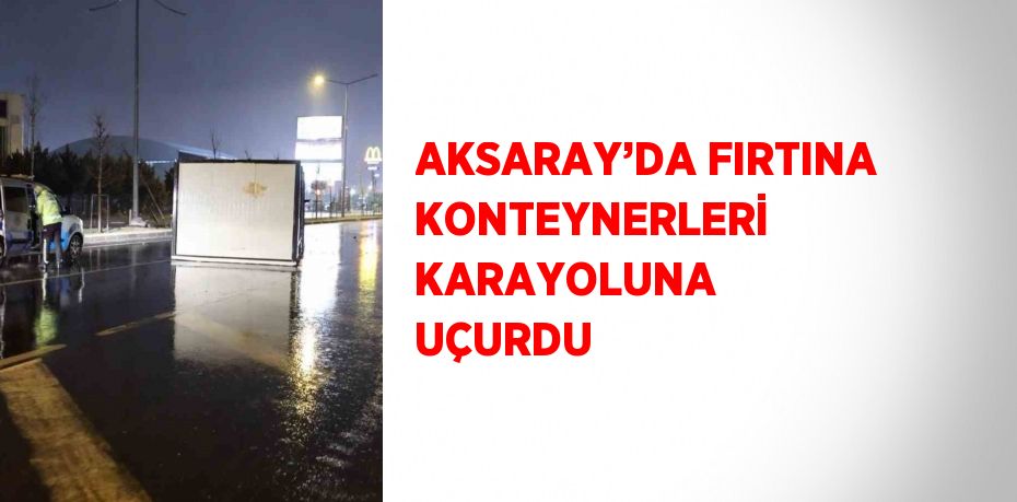 AKSARAY’DA FIRTINA KONTEYNERLERİ KARAYOLUNA UÇURDU