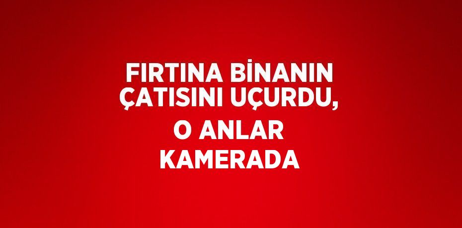 FIRTINA BİNANIN ÇATISINI UÇURDU, O ANLAR KAMERADA