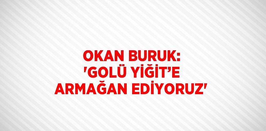 OKAN BURUK: 'GOLÜ YİĞİT’E ARMAĞAN EDİYORUZ'