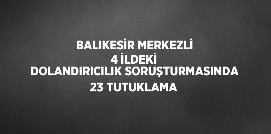 BALIKESİR MERKEZLİ 4 İLDEKİ DOLANDIRICILIK SORUŞTURMASINDA 23 TUTUKLAMA