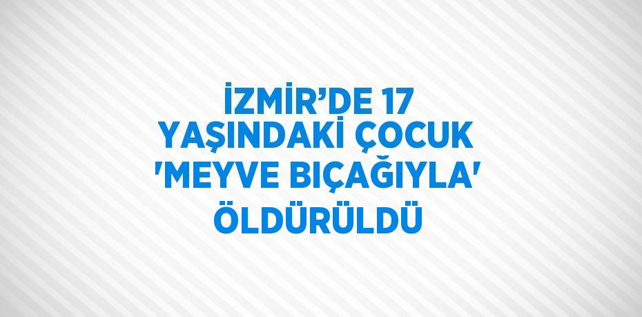 İZMİR’DE 17 YAŞINDAKİ ÇOCUK 'MEYVE BIÇAĞIYLA' ÖLDÜRÜLDÜ