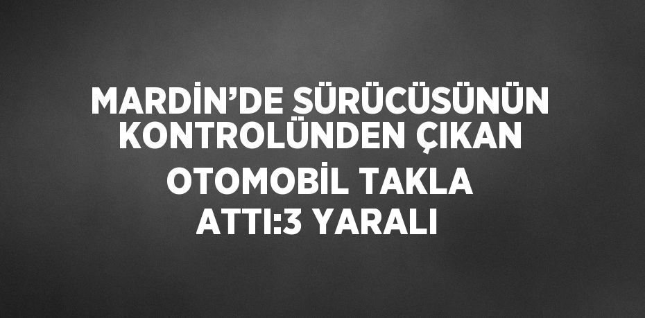 MARDİN’DE SÜRÜCÜSÜNÜN KONTROLÜNDEN ÇIKAN OTOMOBİL TAKLA ATTI:3 YARALI