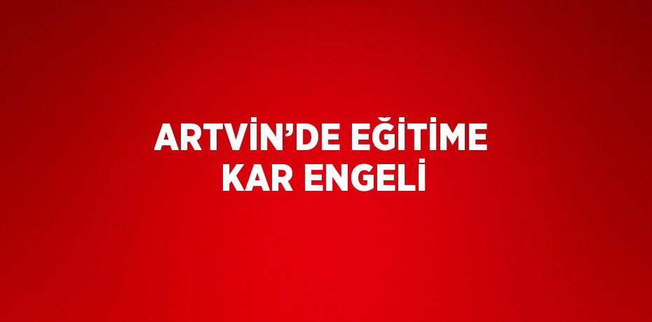 ARTVİN’DE EĞİTİME KAR ENGELİ