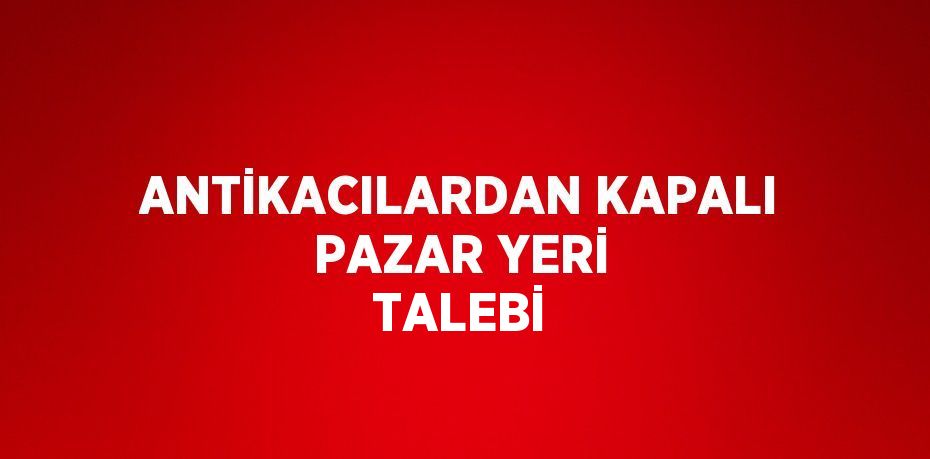 ANTİKACILARDAN KAPALI PAZAR YERİ TALEBİ