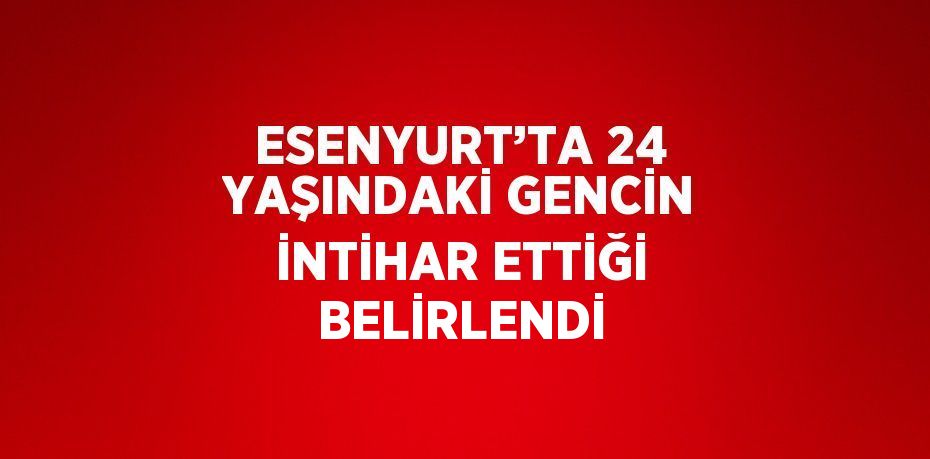 ESENYURT’TA 24 YAŞINDAKİ GENCİN İNTİHAR ETTİĞİ BELİRLENDİ