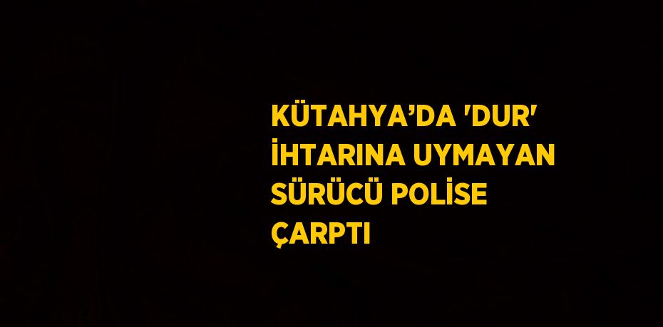 KÜTAHYA’DA 'DUR' İHTARINA UYMAYAN SÜRÜCÜ POLİSE ÇARPTI