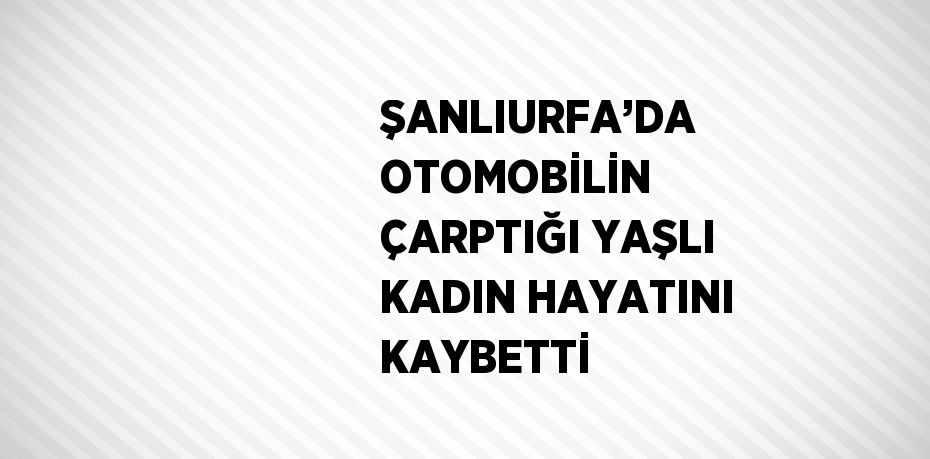 ŞANLIURFA’DA OTOMOBİLİN ÇARPTIĞI YAŞLI KADIN HAYATINI KAYBETTİ