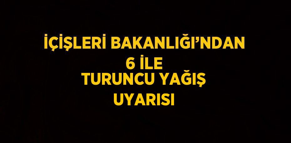 İÇİŞLERİ BAKANLIĞI’NDAN 6 İLE TURUNCU YAĞIŞ UYARISI