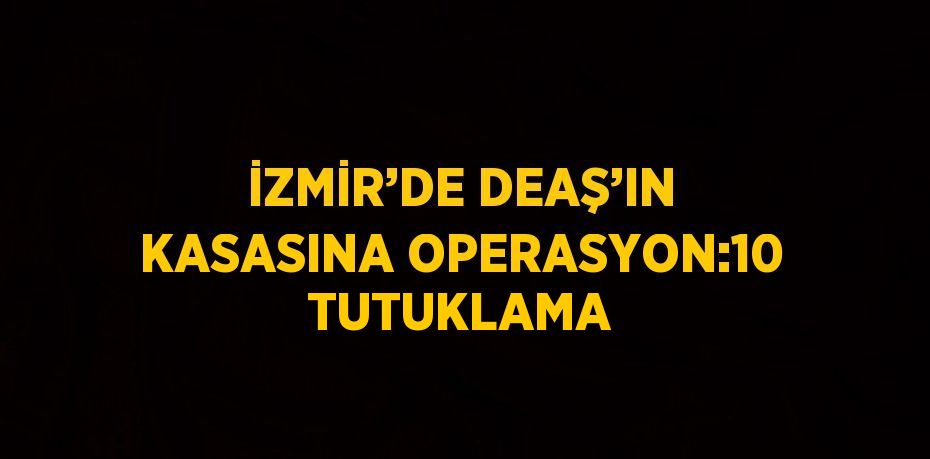 İZMİR’DE DEAŞ’IN KASASINA OPERASYON:10 TUTUKLAMA