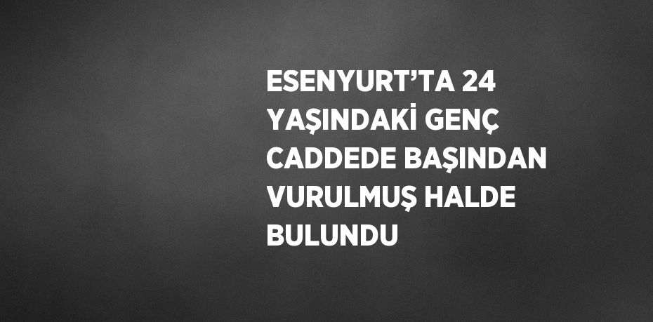 ESENYURT’TA 24 YAŞINDAKİ GENÇ CADDEDE BAŞINDAN VURULMUŞ HALDE BULUNDU