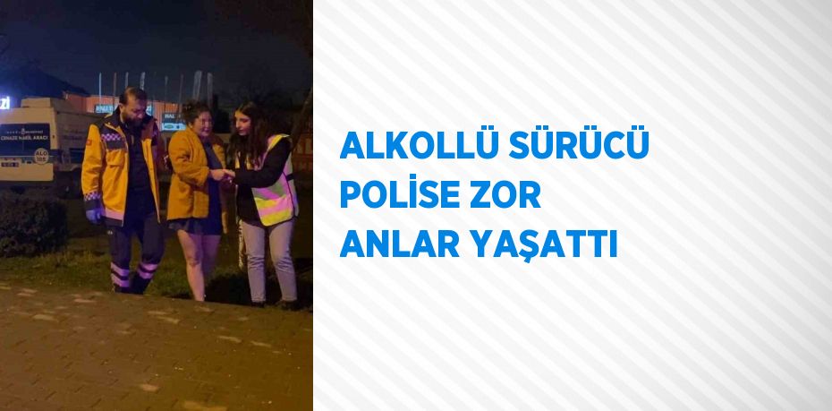 ALKOLLÜ SÜRÜCÜ POLİSE ZOR ANLAR YAŞATTI