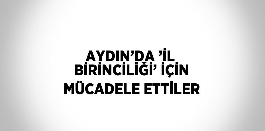 AYDIN’DA ’İL BİRİNCİLİĞİ’ İÇİN MÜCADELE ETTİLER