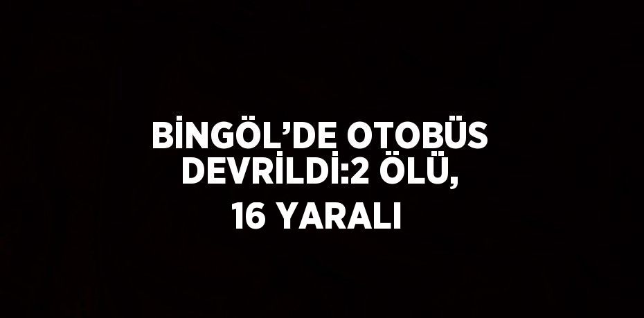 BİNGÖL’DE OTOBÜS DEVRİLDİ:2 ÖLÜ, 16 YARALI