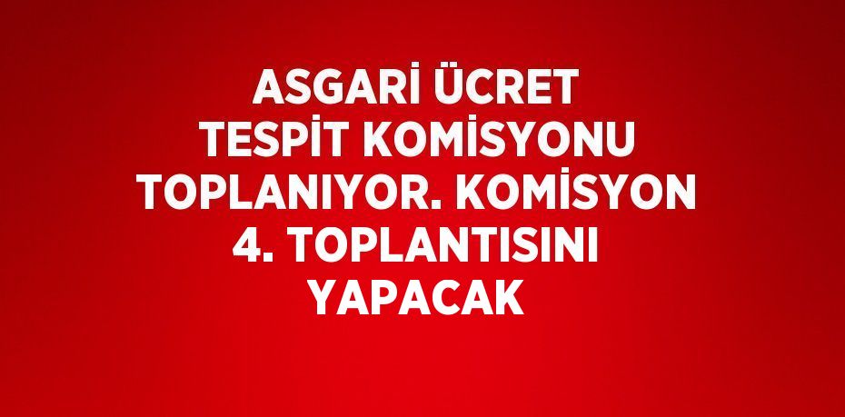 ASGARİ ÜCRET TESPİT KOMİSYONU TOPLANIYOR. KOMİSYON 4. TOPLANTISINI YAPACAK