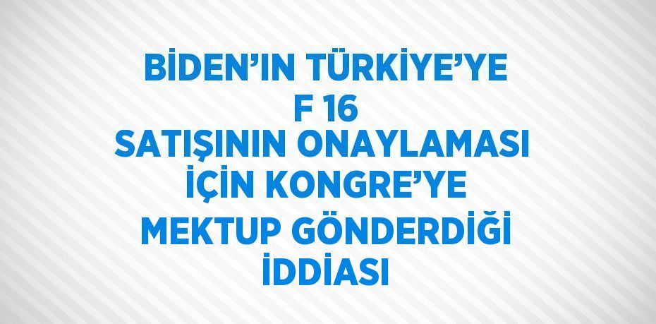 BİDEN’IN TÜRKİYE’YE F 16 SATIŞININ ONAYLAMASI İÇİN KONGRE’YE MEKTUP GÖNDERDİĞİ İDDİASI