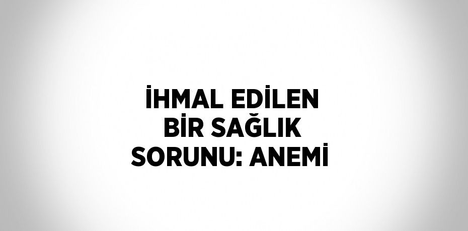 İHMAL EDİLEN BİR SAĞLIK SORUNU: ANEMİ