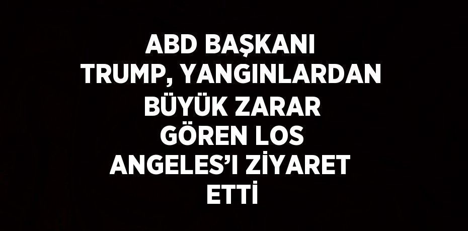 ABD BAŞKANI TRUMP, YANGINLARDAN BÜYÜK ZARAR GÖREN LOS ANGELES’I ZİYARET ETTİ