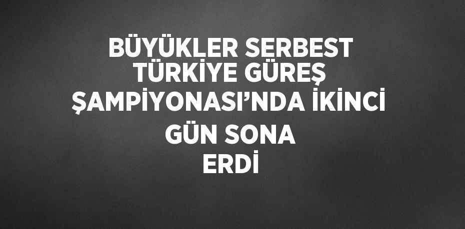 BÜYÜKLER SERBEST TÜRKİYE GÜREŞ ŞAMPİYONASI’NDA İKİNCİ GÜN SONA ERDİ