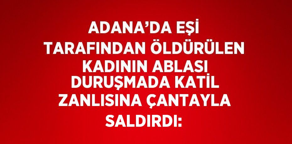 ADANA’DA EŞİ TARAFINDAN ÖLDÜRÜLEN KADININ ABLASI DURUŞMADA KATİL ZANLISINA ÇANTAYLA SALDIRDI: