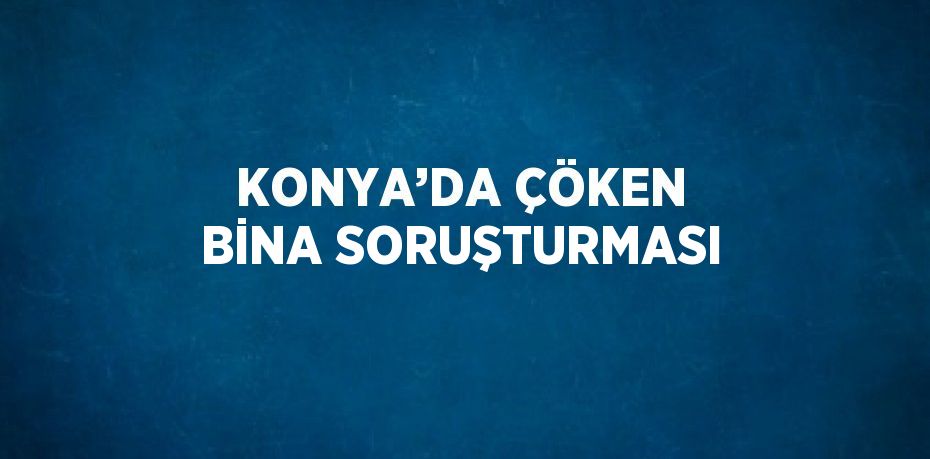 KONYA’DA ÇÖKEN BİNA SORUŞTURMASI