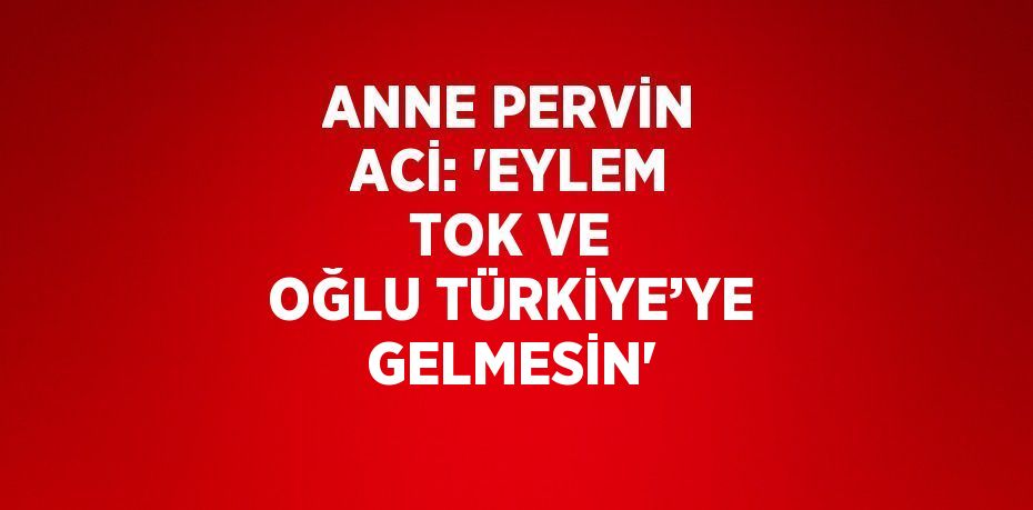 ANNE PERVİN ACİ: 'EYLEM TOK VE OĞLU TÜRKİYE’YE GELMESİN'